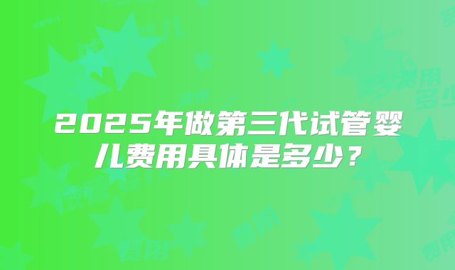 2025年做第三代试管婴儿费用具体是多少？