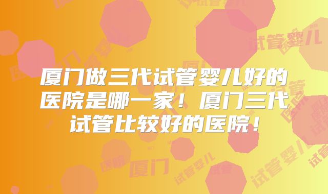 厦门做三代试管婴儿好的医院是哪一家!厦门三代试管比较好的医院!