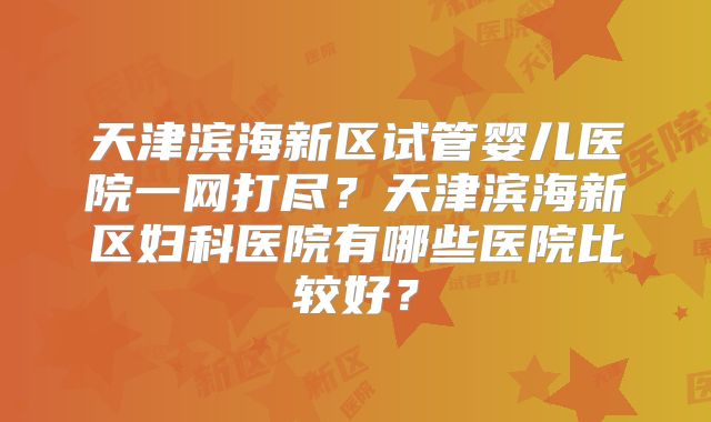 天津滨海新区试管婴儿医院一网打尽?天津滨海新区妇科医院有哪些医院比较好?