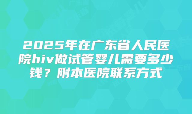 2025年在广东省人民医院hiv做试管婴儿需要多少钱？附本医院联系方式