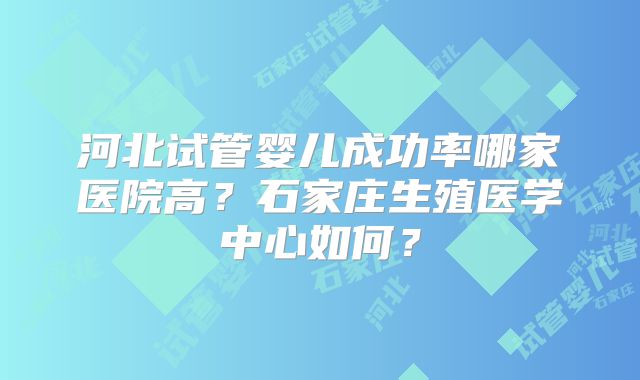 河北试管婴儿成功率哪家医院高？石家庄生殖医学中心如何？