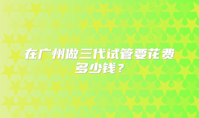 在广州做三代试管要花费多少钱？