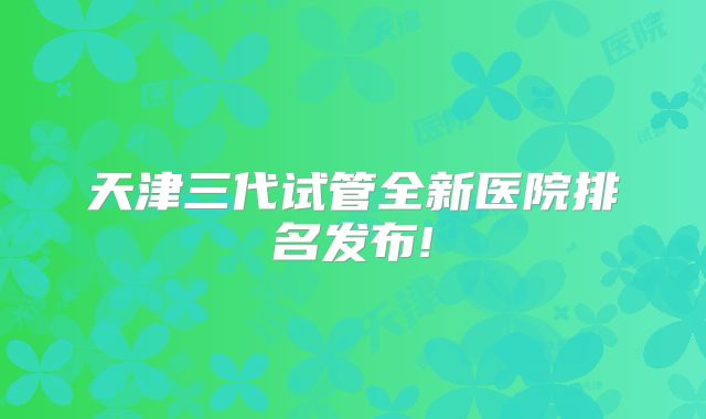 天津三代试管全新医院排名发布!