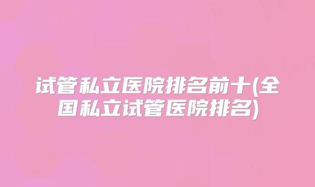 试管私立医院排名前十(全国私立试管医院排名)