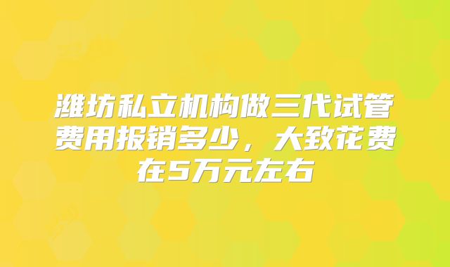 潍坊私立机构做三代试管费用报销多少,大致花费在5万元左右