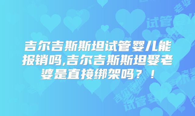 吉尔吉斯斯坦试管婴儿能报销吗,吉尔吉斯斯坦娶老婆是直接绑架吗？！