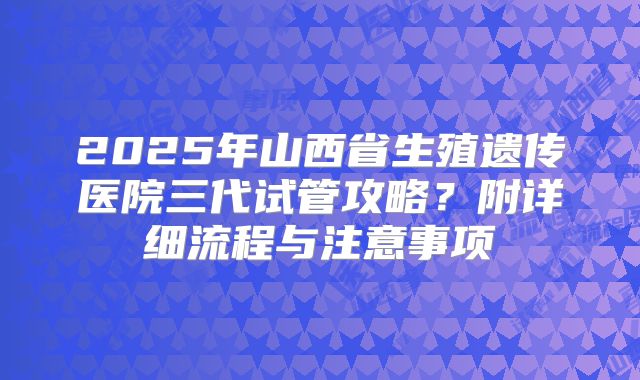 2025年山西省生殖遗传医院三代试管攻略?附详细流程与注意事项