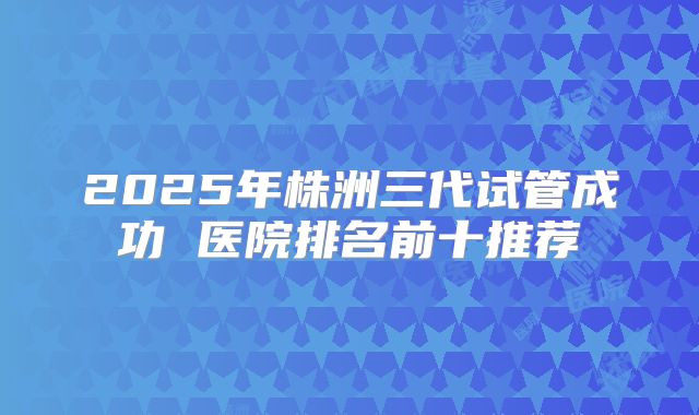 2025年株洲三代试管成功 医院排名前十推荐