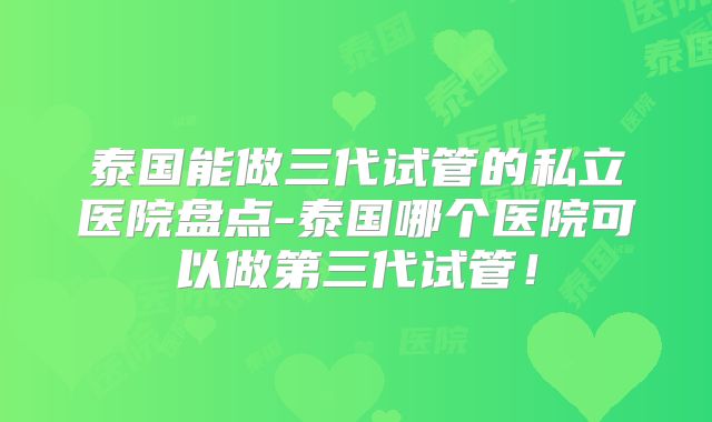 泰国能做三代试管的私立医院盘点-泰国哪个医院可以做第三代试管！