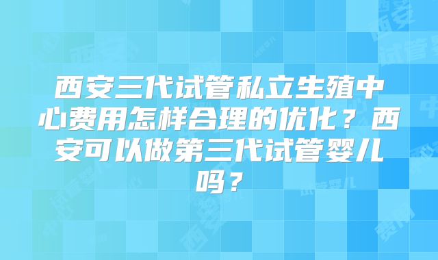 西安三代试管私立生殖中心费用怎样合理的优化?西安可以做第三代试管婴儿吗?