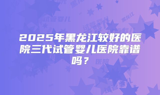2025年黑龙江较好的医院三代试管婴儿医院靠谱吗？