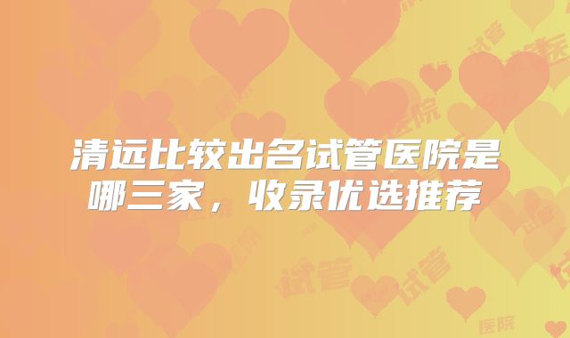 清远比较出名试管医院是哪三家,收录优选推荐
