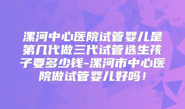漯河中心医院试管婴儿是第几代做三代试管选生孩子要多少钱-漯河市中心医院做试管婴儿好吗！