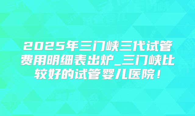 2025年三门峡三代试管费用明细表出炉_三门峡比较好的试管婴儿医院!
