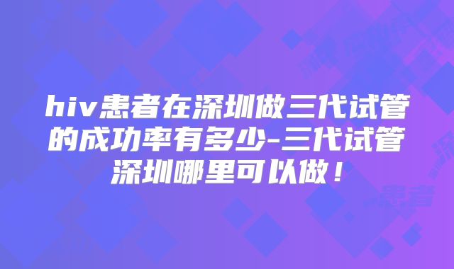 hiv患者在深圳做三代试管的成功率有多少-三代试管深圳哪里可以做！