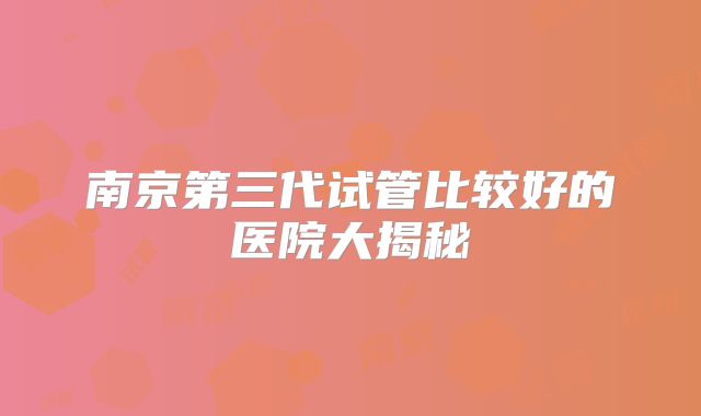 南京第三代试管比较好的医院大揭秘