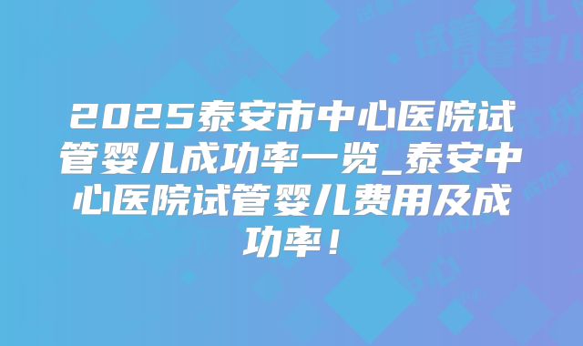 2025泰安市中心医院试管婴儿成功率一览_泰安中心医院试管婴儿费用及成功率！
