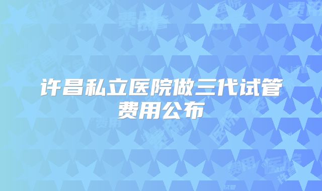 许昌私立医院做三代试管费用公布