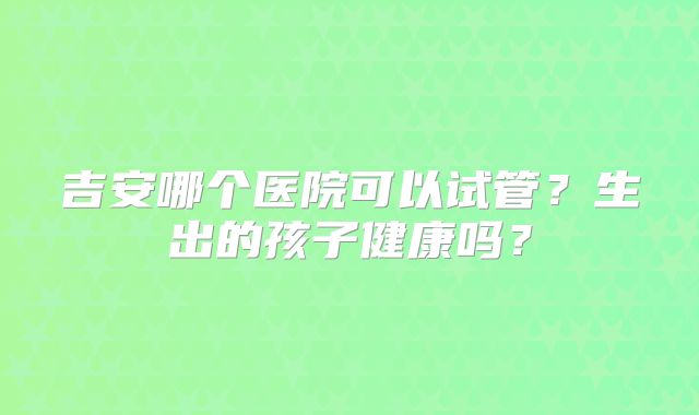 吉安哪个医院可以试管?生出的孩子健康吗?
