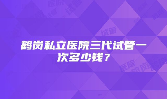 鹤岗私立医院三代试管一次多少钱？