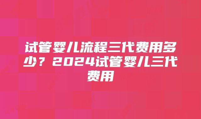 试管婴儿流程三代费用多少?2024试管婴儿三代费用