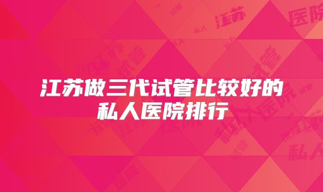江苏做三代试管比较好的私人医院排行