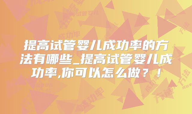 提高试管婴儿成功率的方法有哪些_提高试管婴儿成功率,你可以怎么做？！