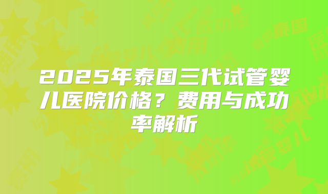 2025年泰国三代试管婴儿医院价格？费用与成功率解析
