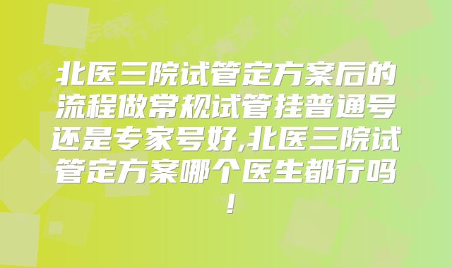 北医三院试管定方案后的流程做常规试管挂普通号还是专家号好,北医三院试管定方案哪个医生都行吗!
