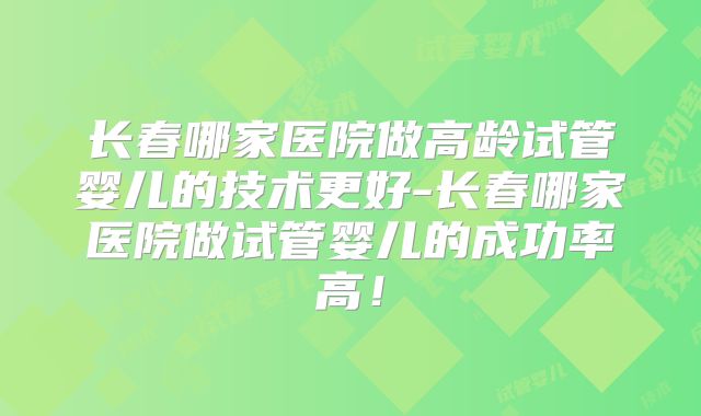 长春哪家医院做高龄试管婴儿的技术更好-长春哪家医院做试管婴儿的成功率高!