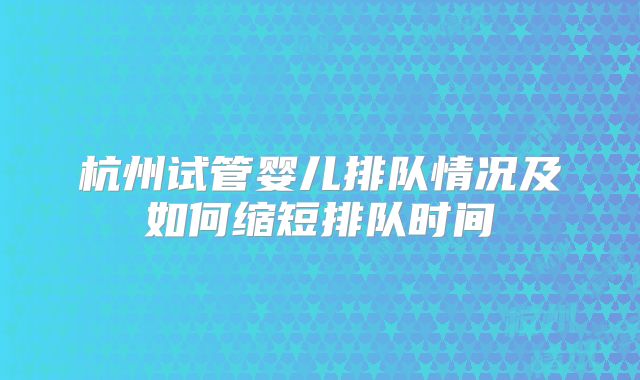 杭州试管婴儿排队情况及如何缩短排队时间