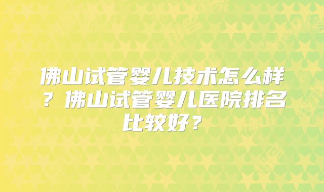 佛山试管婴儿技术怎么样?佛山试管婴儿医院排名比较好?
