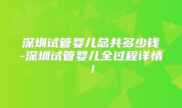 深圳试管婴儿总共多少钱-深圳试管婴儿全过程详情！