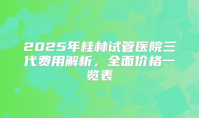 2025年桂林试管医院三代费用解析，全面价格一览表