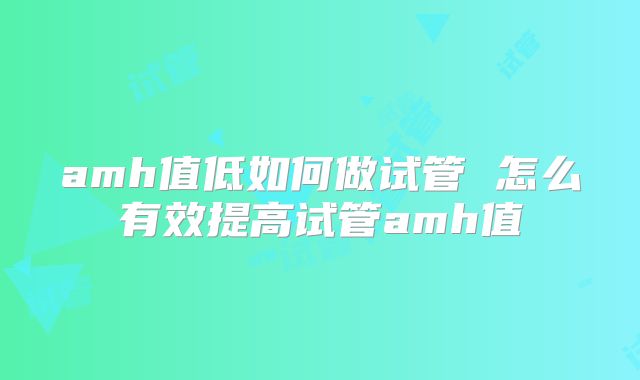 amh值低如何做试管 怎么有效提高试管amh值