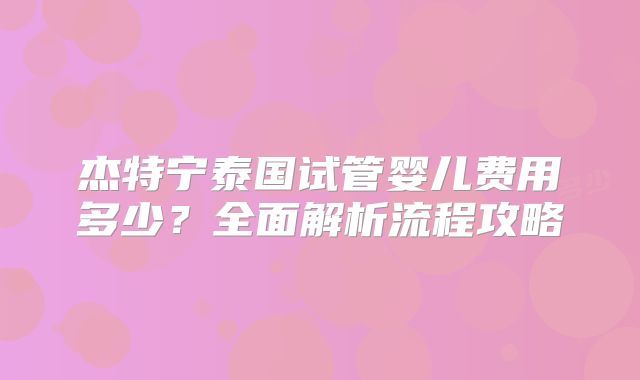 杰特宁泰国试管婴儿费用多少?全面解析流程攻略
