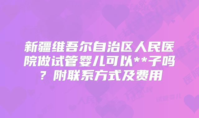 新疆维吾尔自治区人民医院做试管婴儿可以**子吗？附联系方式及费用