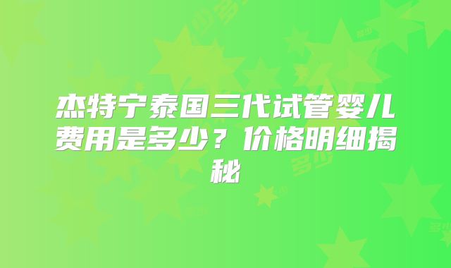 杰特宁泰国三代试管婴儿费用是多少？价格明细揭秘
