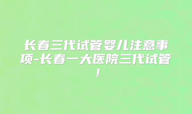 长春三代试管婴儿注意事项-长春一大医院三代试管!