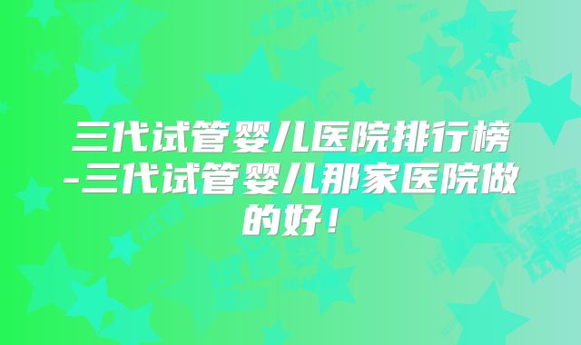 三代试管婴儿医院排行榜-三代试管婴儿那家医院做的好！