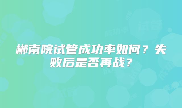郴南院试管成功率如何？失败后是否再战？