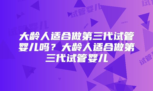 大龄人适合做第三代试管婴儿吗？大龄人适合做第三代试管婴儿