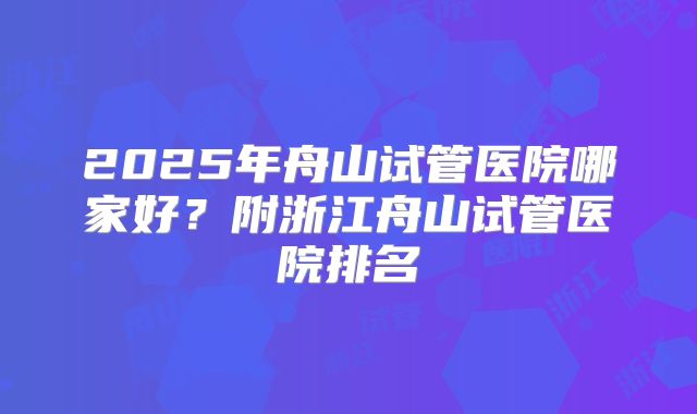 2025年舟山试管医院哪家好?附浙江舟山试管医院排名