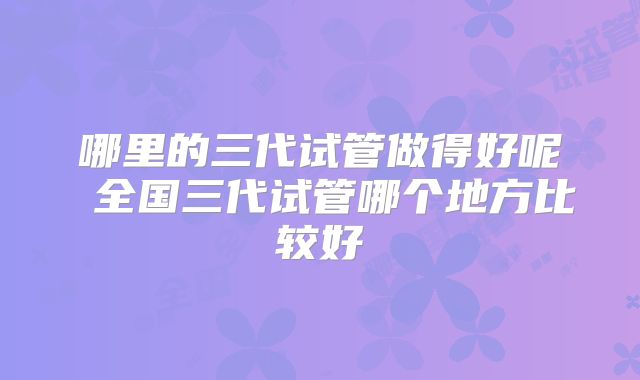 哪里的三代试管做得好呢 全国三代试管哪个地方比较好