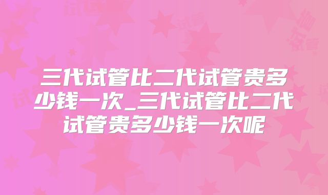 三代试管比二代试管贵多少钱一次_三代试管比二代试管贵多少钱一次呢