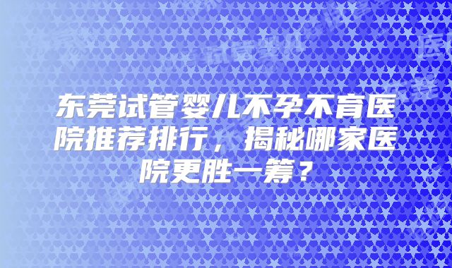 东莞试管婴儿不孕不育医院推荐排行，揭秘哪家医院更胜一筹？