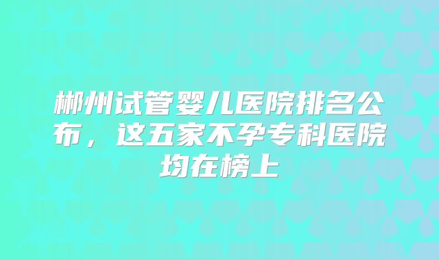 郴州试管婴儿医院排名公布,这五家不孕专科医院均在榜上