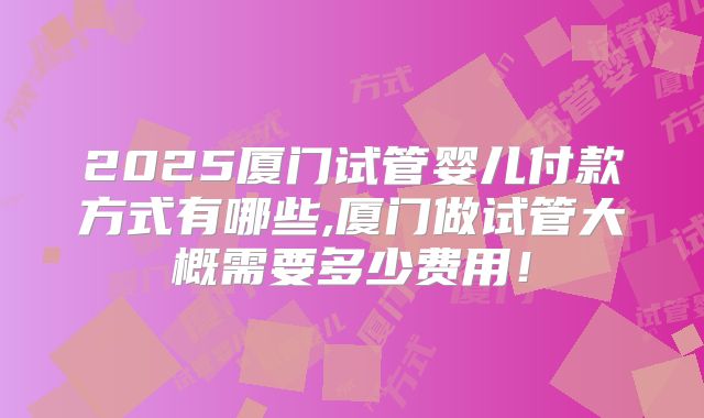 2025厦门试管婴儿付款方式有哪些,厦门做试管大概需要多少费用!