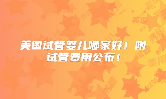 美国试管婴儿哪家好！附试管费用公布！