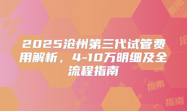 2025沧州第三代试管费用解析，4-10万明细及全流程指南